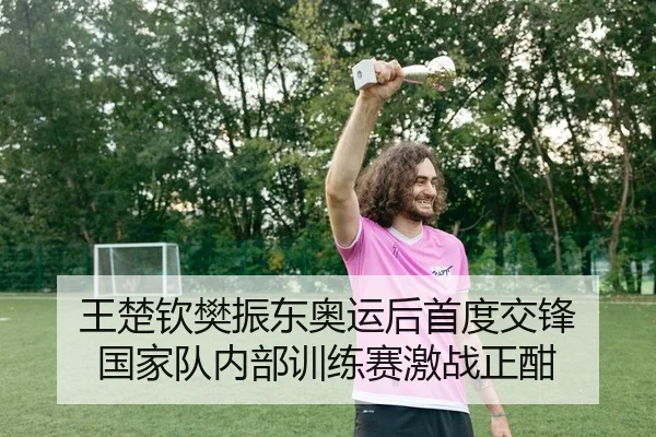 王楚钦樊振东奥运后首度交锋 国家队内部训练赛激战正酣